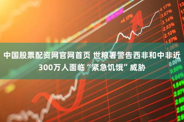 中国股票配资网官网首页 世粮署警告西非和中非近300万人面临“紧急饥饿”威胁