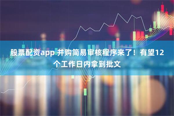 股票配资app 并购简易审核程序来了！有望12个工作日内拿到批文