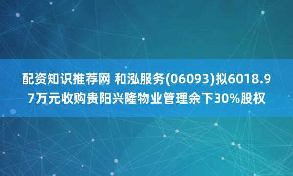 配资知识推荐网 和泓服务(06093)拟6018.97万元收购贵阳兴隆物业管理余下30%股权