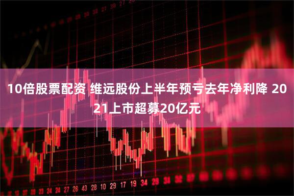 10倍股票配资 维远股份上半年预亏去年净利降 2021上市超募20亿元