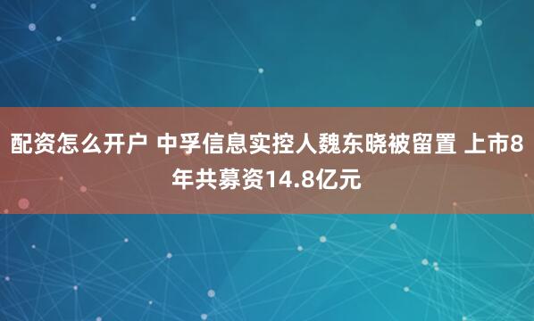 配资怎么开户 中孚信息实控人魏东晓被留置 上市8年共募资14.8亿元