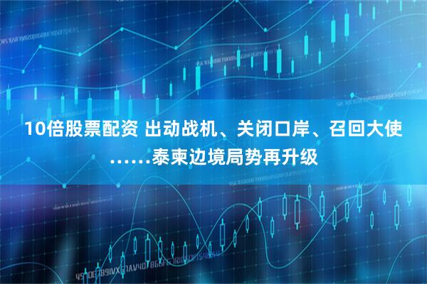 10倍股票配资 出动战机、关闭口岸、召回大使……泰柬边境局势再升级