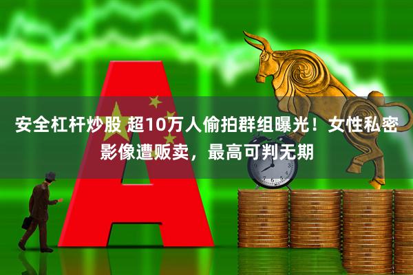 安全杠杆炒股 超10万人偷拍群组曝光！女性私密影像遭贩卖，最高可判无期