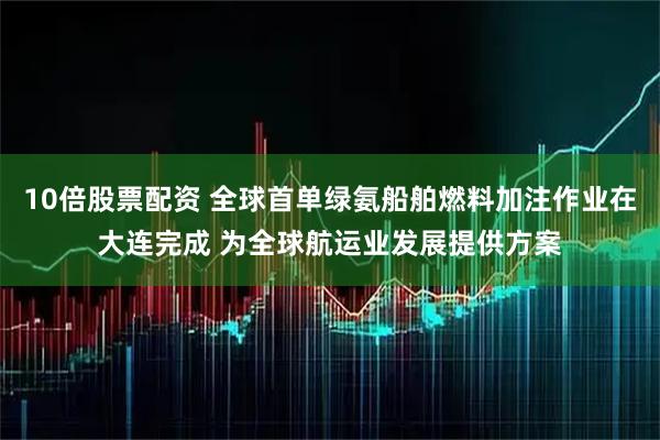 10倍股票配资 全球首单绿氨船舶燃料加注作业在大连完成 为全球航运业发展提供方案