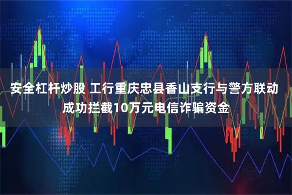 安全杠杆炒股 工行重庆忠县香山支行与警方联动 成功拦截10万元电信诈骗资金