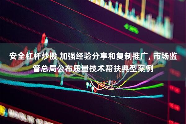 安全杠杆炒股 加强经验分享和复制推广, 市场监管总局公布质量技术帮扶典型案例