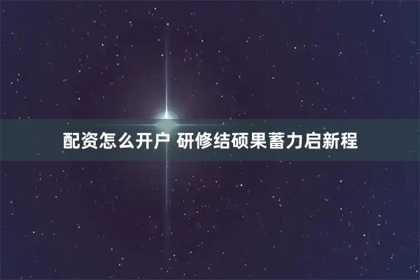 配资怎么开户 研修结硕果蓄力启新程
