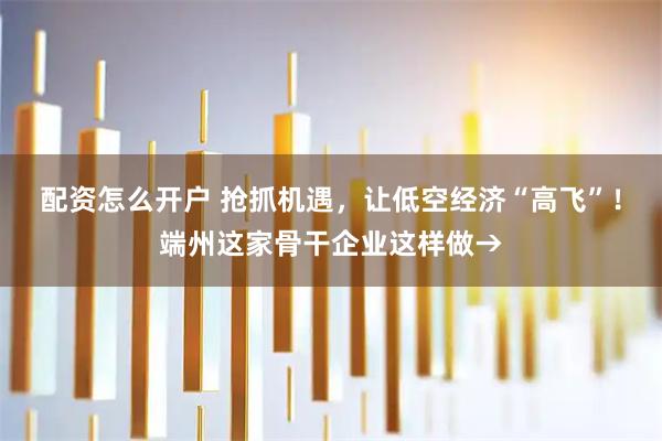 配资怎么开户 抢抓机遇，让低空经济“高飞”！端州这家骨干企业这样做→