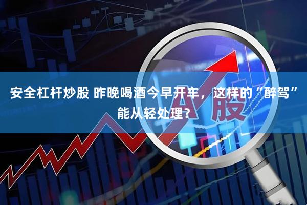 安全杠杆炒股 昨晚喝酒今早开车，这样的“醉驾”能从轻处理？