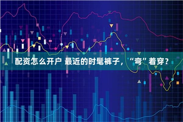 配资怎么开户 最近的时髦裤子，“弯”着穿？