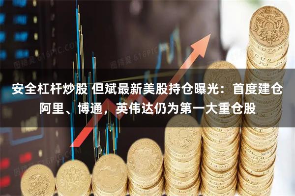 安全杠杆炒股 但斌最新美股持仓曝光：首度建仓阿里、博通，英伟达仍为第一大重仓股