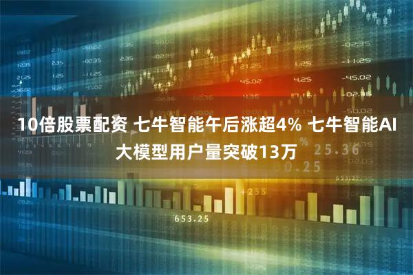 10倍股票配资 七牛智能午后涨超4% 七牛智能AI大模型用户量突破13万