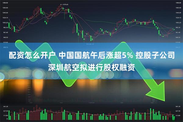 配资怎么开户 中国国航午后涨超5% 控股子公司深圳航空拟进行股权融资