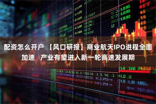 配资怎么开户 【风口研报】商业航天IPO进程全面加速   产业有望进入新一轮高速发展期