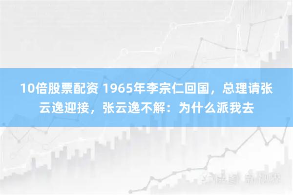 10倍股票配资 1965年李宗仁回国，总理请张云逸迎接，张云逸不解：为什么派我去