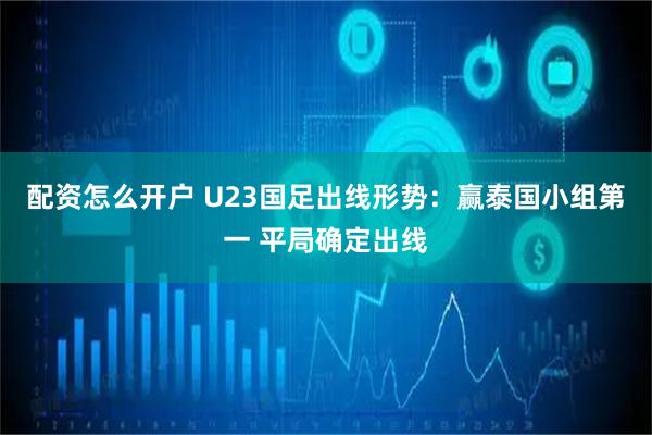 配资怎么开户 U23国足出线形势：赢泰国小组第一 平局确定出线