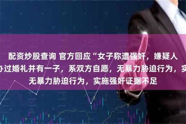 配资炒股查询 官方回应“女子称遭强奸，嫌疑人被取保”：二人办过婚礼并有一子，系双方自愿，无暴力胁迫行为，实施强奸证据不足