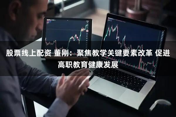 股票线上配资 董刚：聚焦教学关键要素改革 促进高职教育健康发展