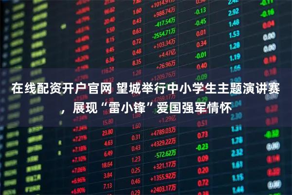 在线配资开户官网 望城举行中小学生主题演讲赛，展现“雷小锋”爱国强军情怀