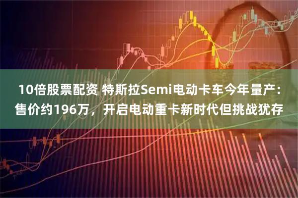 10倍股票配资 特斯拉Semi电动卡车今年量产：售价约196万，开启电动重卡新时代但挑战犹存