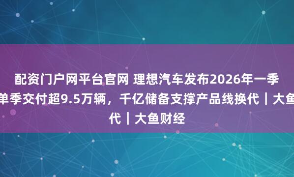 配资门户网平台官网 理想汽车发布2026年一季报：单季交付超9.5万辆，千亿储备支撑产品线换代｜大鱼财经