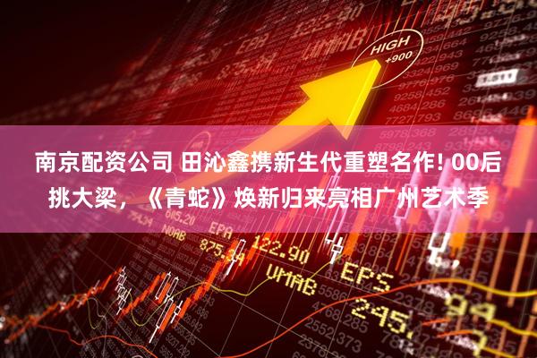 南京配资公司 田沁鑫携新生代重塑名作! 00后挑大梁，《青蛇》焕新归来亮相广州艺术季