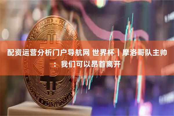 配资运营分析门户导航网 世界杯｜摩洛哥队主帅：我们可以昂首离开