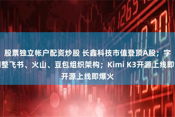 股票独立帐户配资炒股 长鑫科技市值登顶A股;字节调整飞书、火山、豆包组织架构;Kimi K3开源上线即爆火