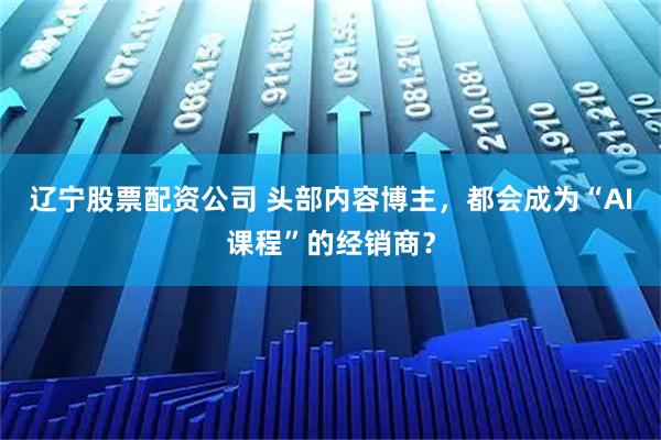 辽宁股票配资公司 头部内容博主，都会成为“AI课程”的经销商？