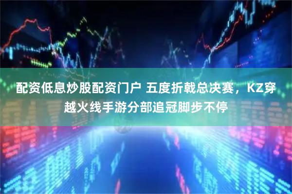 配资低息炒股配资门户 五度折戟总决赛，KZ穿越火线手游分部追冠脚步不停