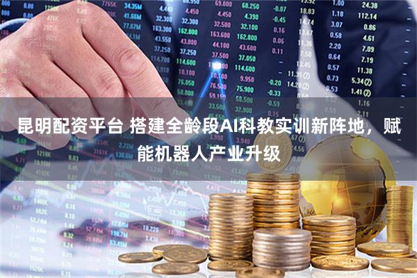 昆明配资平台 搭建全龄段AI科教实训新阵地，赋能机器人产业升级