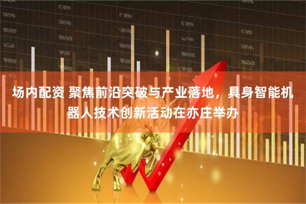 场内配资 聚焦前沿突破与产业落地，具身智能机器人技术创新活动在亦庄举办