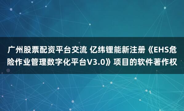 广州股票配资平台交流 亿纬锂能新注册《EHS危险作业管理数字化平台V3.0》项目的软件著作权