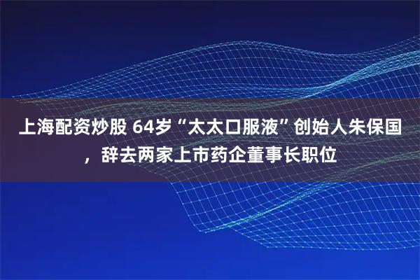 上海配资炒股 64岁“太太口服液”创始人朱保国，辞去两家上市药企董事长职位
