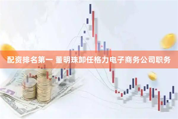 配资排名第一 董明珠卸任格力电子商务公司职务