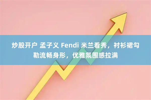 炒股开户 孟子义 Fendi 米兰看秀，衬衫裙勾勒流畅身形，优雅氛围感拉满