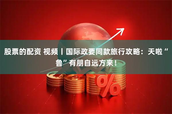 股票的配资 视频丨国际政要同款旅行攻略：天啦“鲁”有朋自远方来！